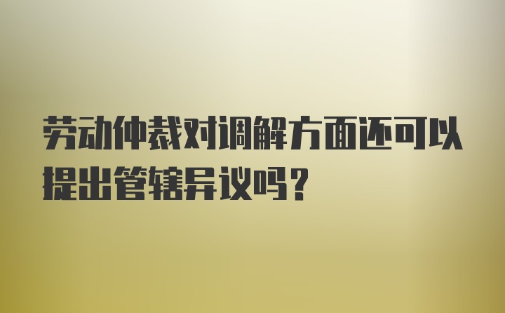 劳动仲裁对调解方面还可以提出管辖异议吗？