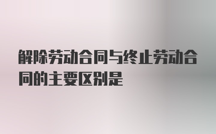 解除劳动合同与终止劳动合同的主要区别是