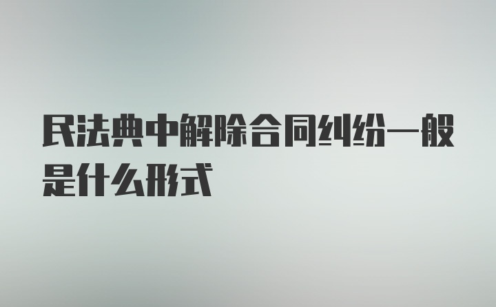 民法典中解除合同纠纷一般是什么形式