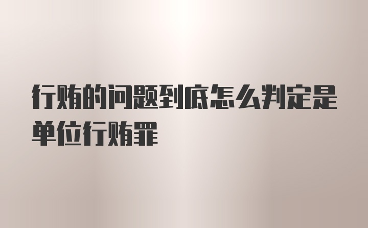 行贿的问题到底怎么判定是单位行贿罪