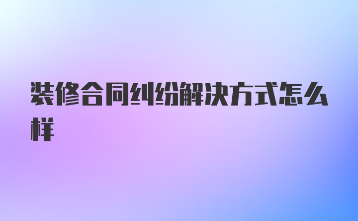 装修合同纠纷解决方式怎么样