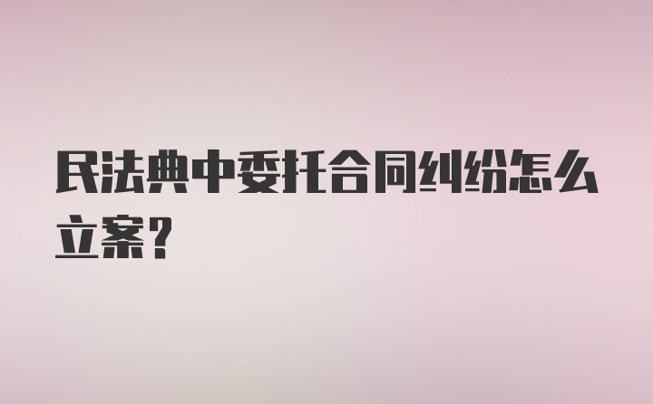 民法典中委托合同纠纷怎么立案？