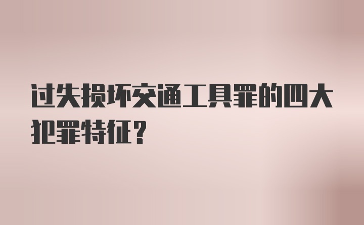 过失损坏交通工具罪的四大犯罪特征？