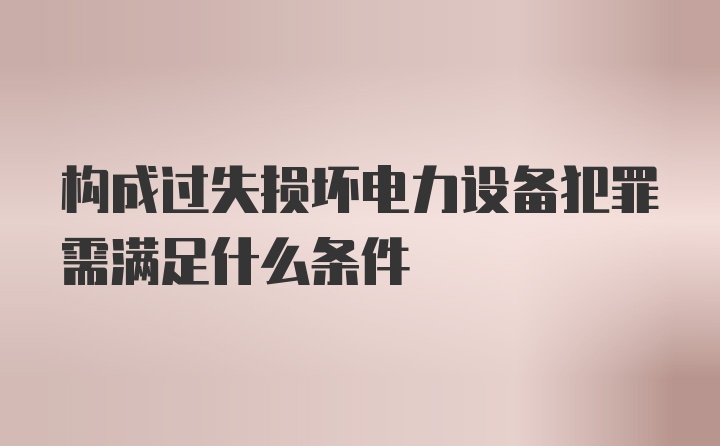 构成过失损坏电力设备犯罪需满足什么条件