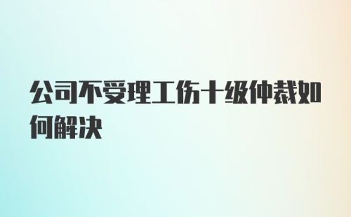 公司不受理工伤十级仲裁如何解决