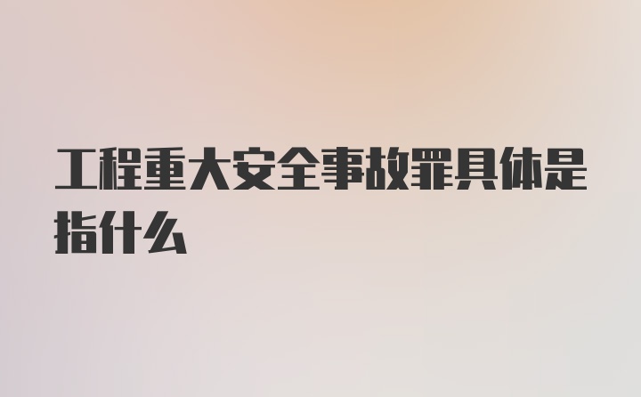 工程重大安全事故罪具体是指什么