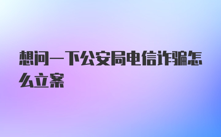 想问一下公安局电信诈骗怎么立案