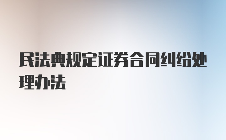 民法典规定证券合同纠纷处理办法