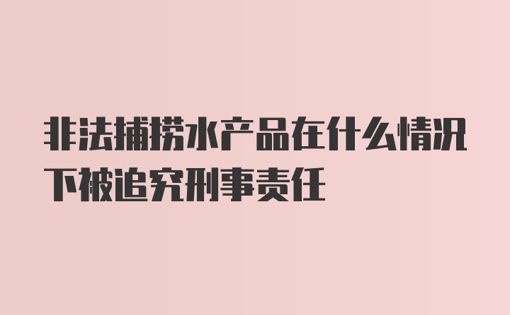 非法捕捞水产品在什么情况下被追究刑事责任