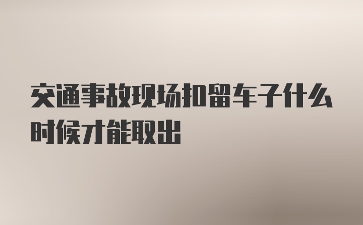 交通事故现场扣留车子什么时候才能取出