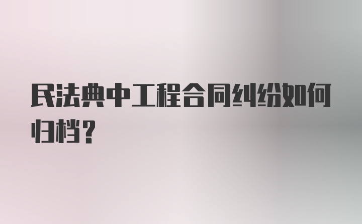 民法典中工程合同纠纷如何归档?