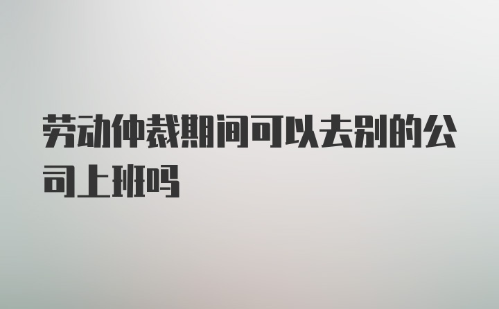 劳动仲裁期间可以去别的公司上班吗