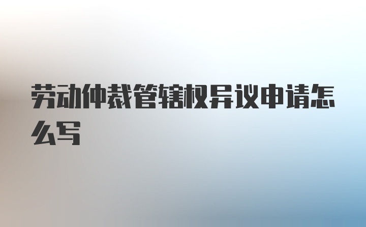 劳动仲裁管辖权异议申请怎么写