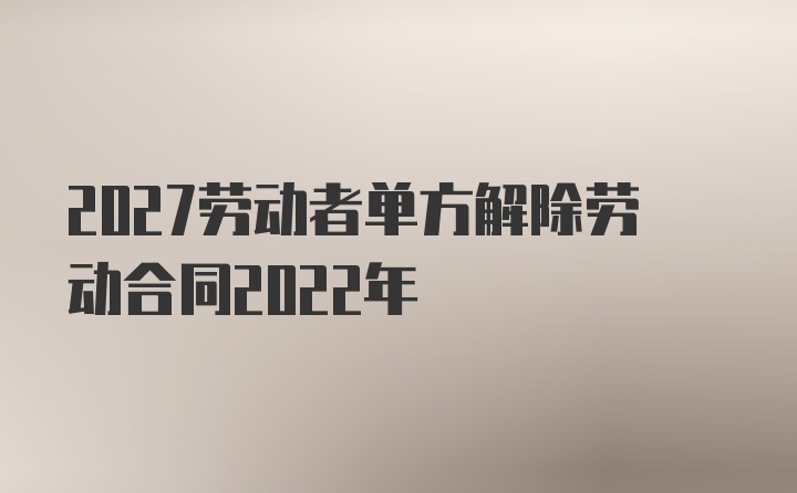 2027劳动者单方解除劳动合同2022年