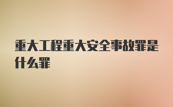 重大工程重大安全事故罪是什么罪