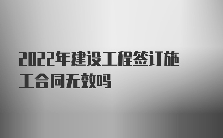 2022年建设工程签订施工合同无效吗