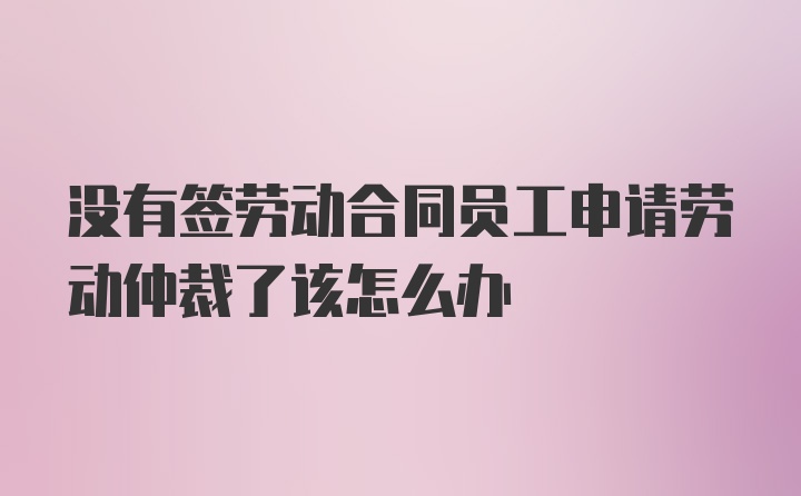 没有签劳动合同员工申请劳动仲裁了该怎么办