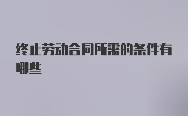 终止劳动合同所需的条件有哪些