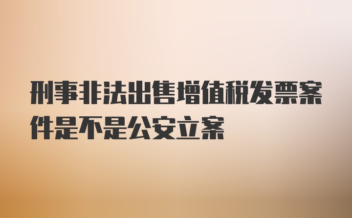 刑事非法出售增值税发票案件是不是公安立案