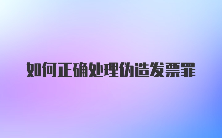 如何正确处理伪造发票罪