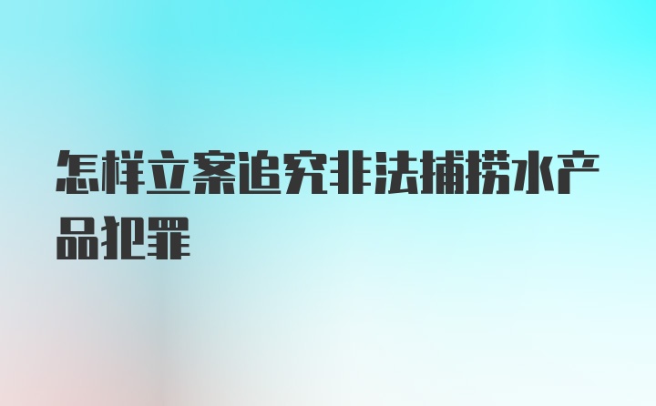 怎样立案追究非法捕捞水产品犯罪