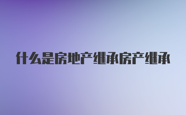 什么是房地产继承房产继承