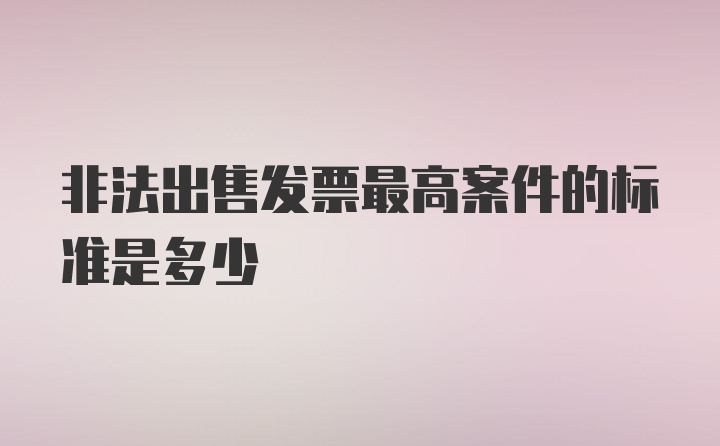 非法出售发票最高案件的标准是多少