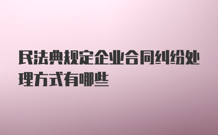 民法典规定企业合同纠纷处理方式有哪些