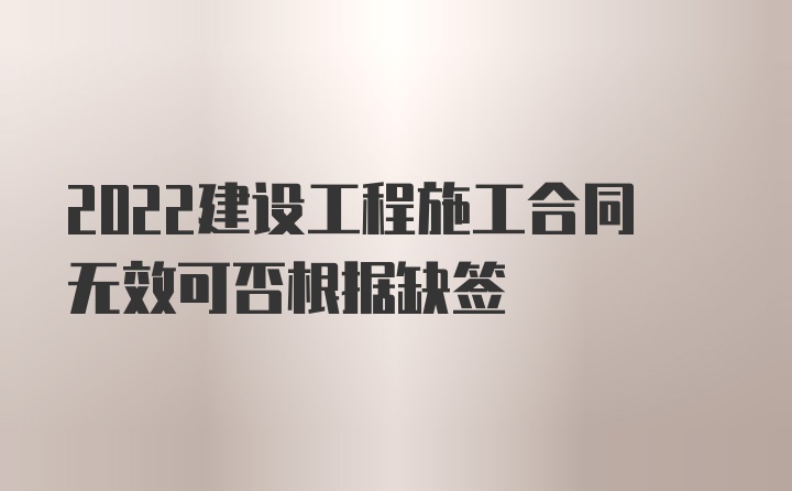 2022建设工程施工合同无效可否根据缺签