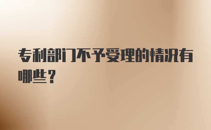 专利部门不予受理的情况有哪些？