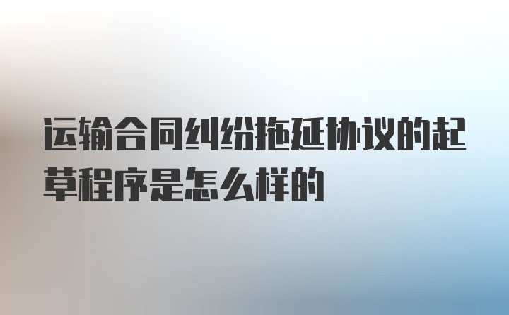 运输合同纠纷拖延协议的起草程序是怎么样的