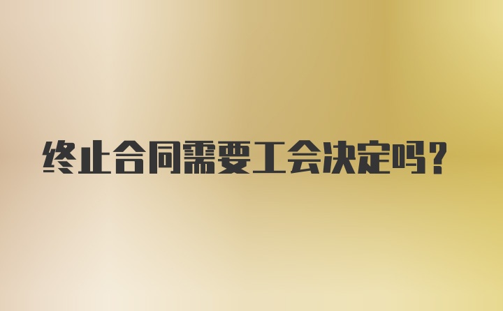 终止合同需要工会决定吗？