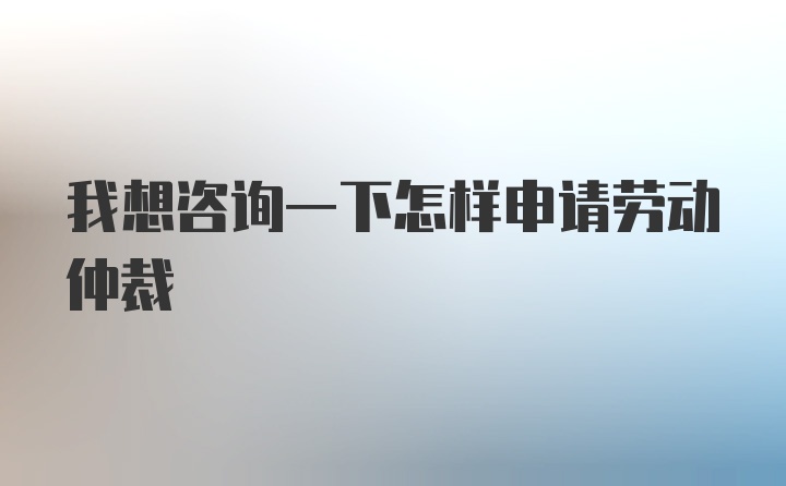 我想咨询一下怎样申请劳动仲裁