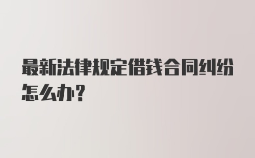 最新法律规定借钱合同纠纷怎么办？