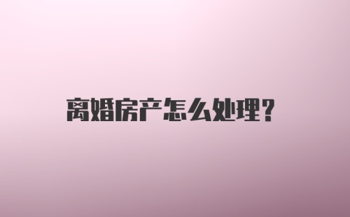 离婚房产怎么处理？