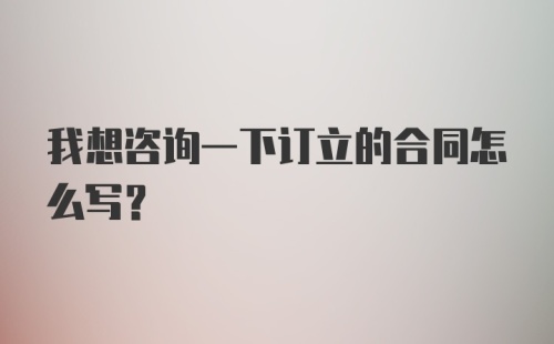 我想咨询一下订立的合同怎么写？