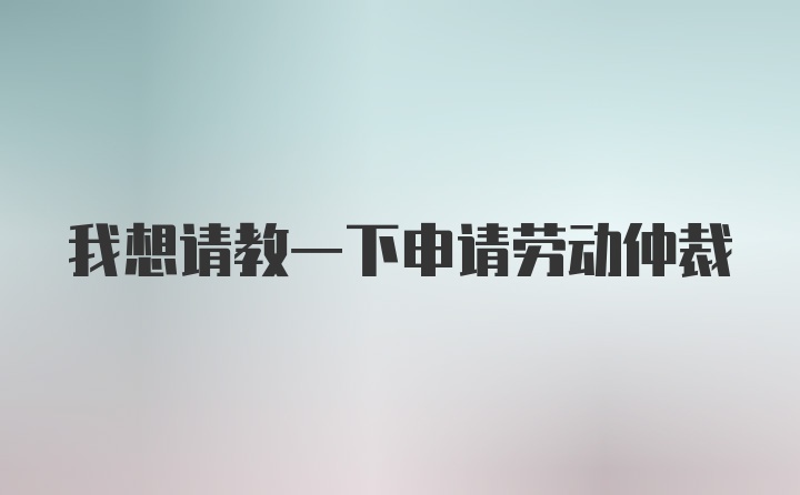 我想请教一下申请劳动仲裁