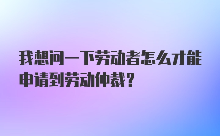 我想问一下劳动者怎么才能申请到劳动仲裁？