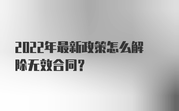 2022年最新政策怎么解除无效合同？