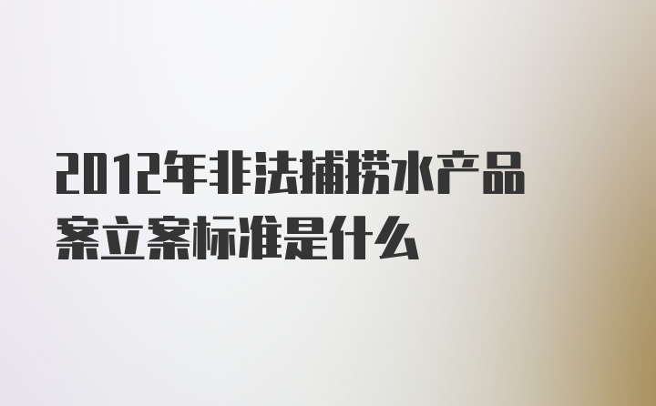 2012年非法捕捞水产品案立案标准是什么