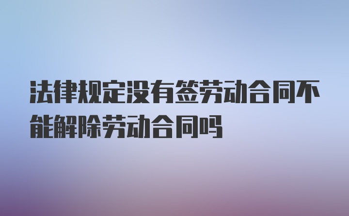 法律规定没有签劳动合同不能解除劳动合同吗