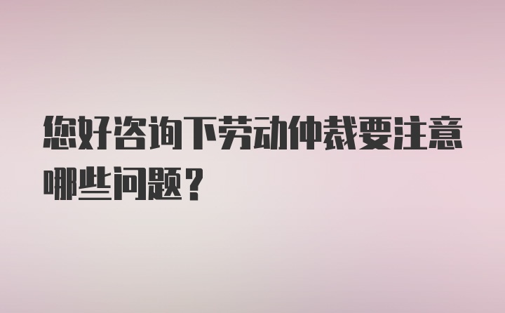 您好咨询下劳动仲裁要注意哪些问题？