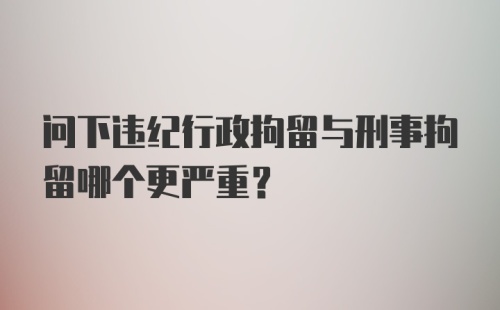 问下违纪行政拘留与刑事拘留哪个更严重？