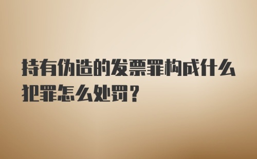 持有伪造的发票罪构成什么犯罪怎么处罚？