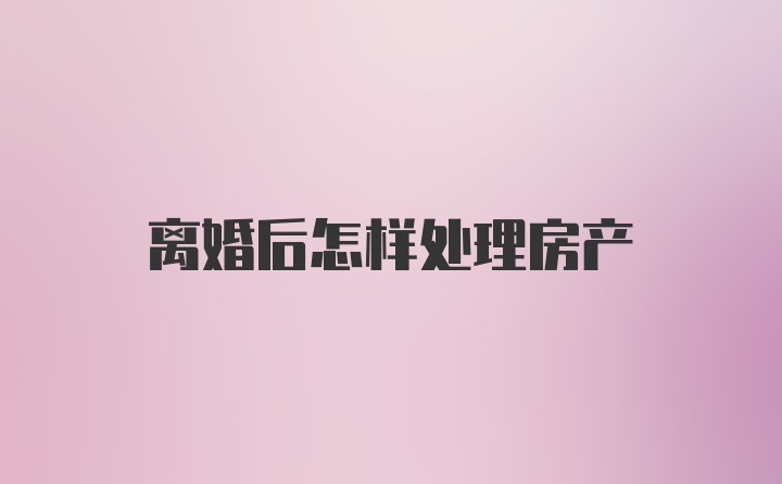 离婚后怎样处理房产