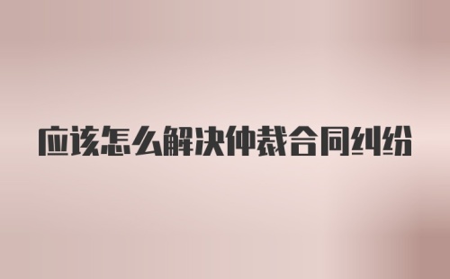 应该怎么解决仲裁合同纠纷