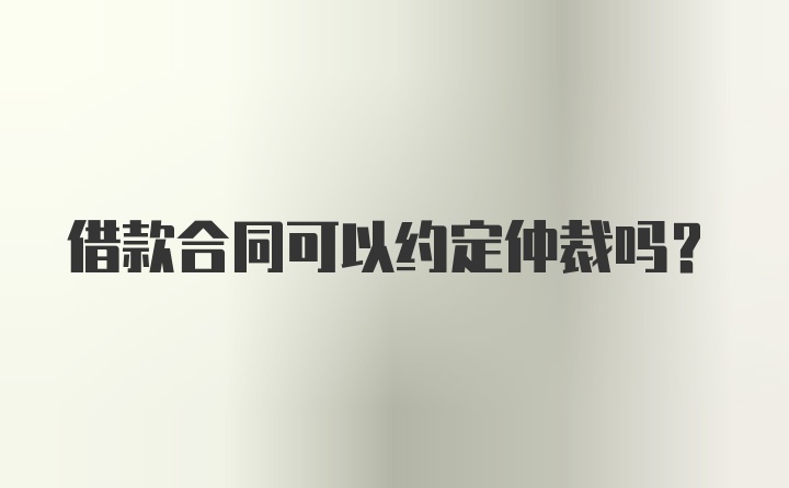 借款合同可以约定仲裁吗？