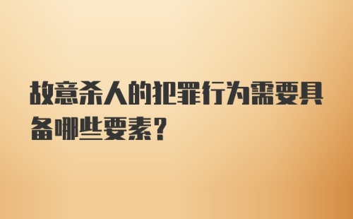 故意杀人的犯罪行为需要具备哪些要素？