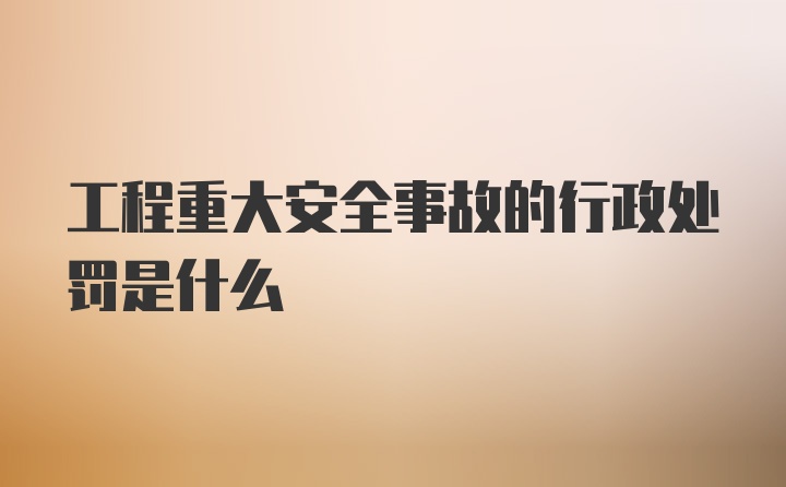 工程重大安全事故的行政处罚是什么