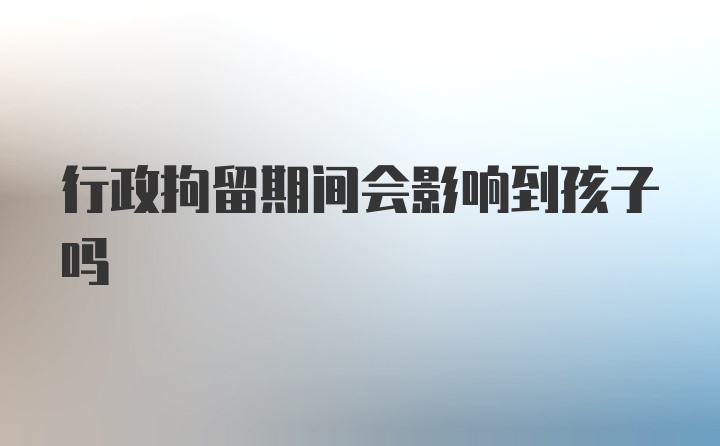 行政拘留期间会影响到孩子吗